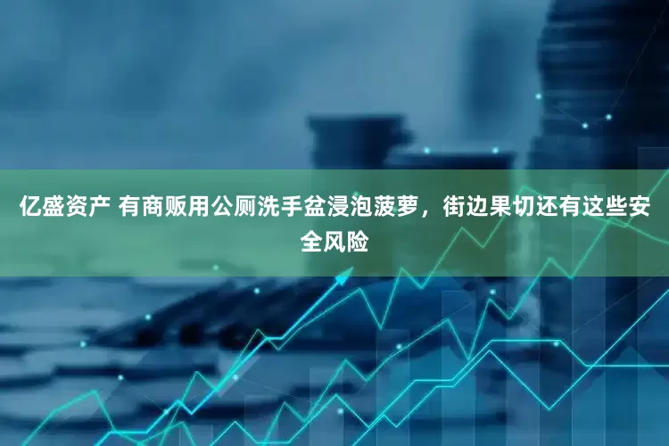亿盛资产 有商贩用公厕洗手盆浸泡菠萝，街边果切还有这些安全风险