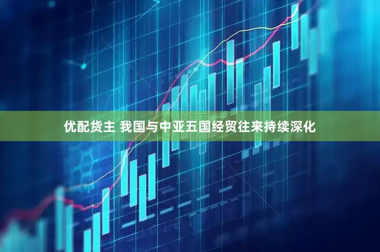 优配货主 我国与中亚五国经贸往来持续深化