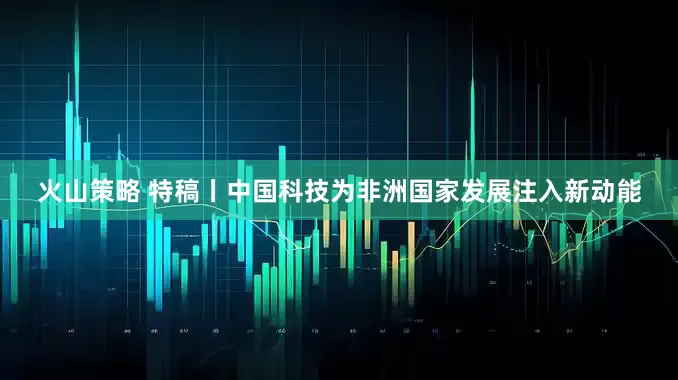火山策略 特稿丨中国科技为非洲国家发展注入新动能