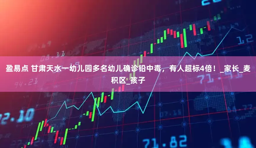 盈易点 甘肃天水一幼儿园多名幼儿确诊铅中毒，有人超标4倍！_家长_麦积区_孩子