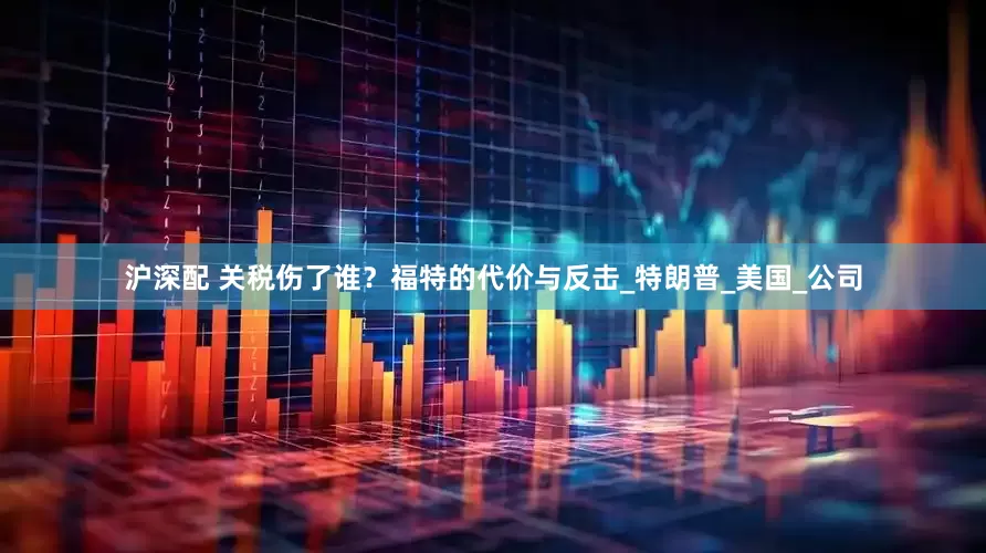 沪深配 关税伤了谁？福特的代价与反击_特朗普_美国_公司