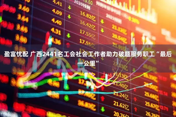 盈富忧配 广西2441名工会社会工作者助力破题服务职工“最后一公里”