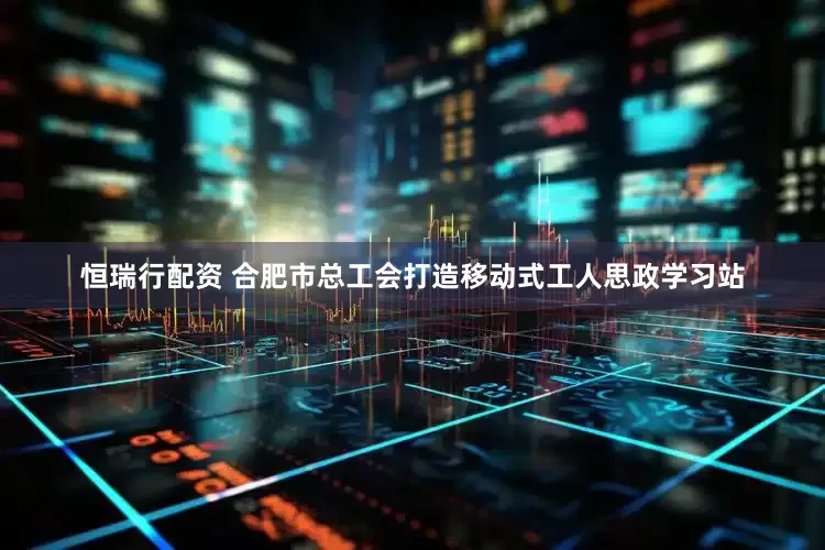 恒瑞行配资 合肥市总工会打造移动式工人思政学习站