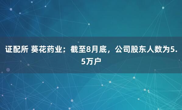 证配所 葵花药业：截至8月底，公司股东人数为5.5万户