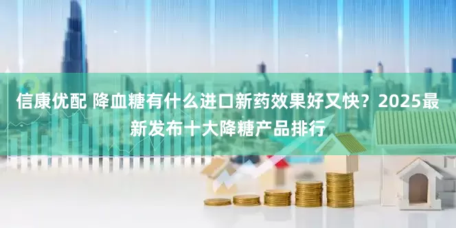 信康优配 降血糖有什么进口新药效果好又快？2025最新发布十大降糖产品排行