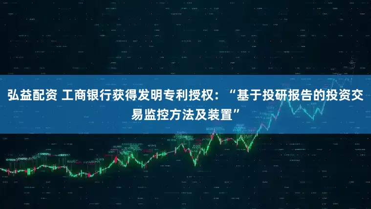 弘益配资 工商银行获得发明专利授权：“基于投研报告的投资交易监控方法及装置”