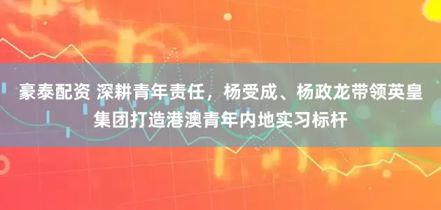 豪泰配资 深耕青年责任，杨受成、杨政龙带领英皇集团打造港澳青年内地实习标杆